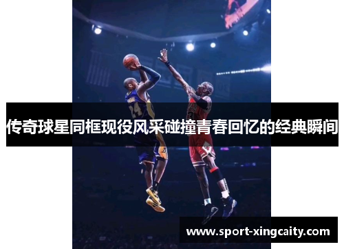 传奇球星同框现役风采碰撞青春回忆的经典瞬间