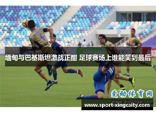 缅甸与巴基斯坦激战正酣 足球赛场上谁能笑到最后